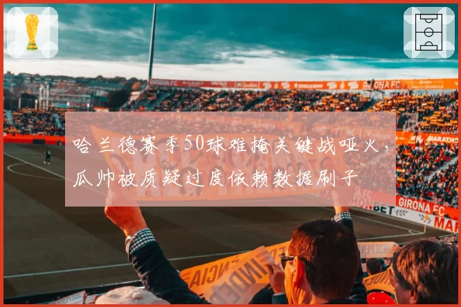 哈兰德赛季50球难掩关键战哑火，瓜帅被质疑过度依赖数据刷子