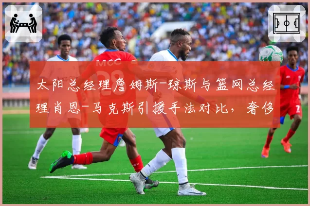 太阳总经理詹姆斯-琼斯与篮网总经理肖恩-马克斯引援手法对比，奢侈税下建队思路迥异