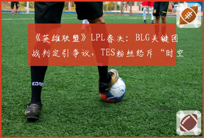 《英雄联盟》LPL春决:BLG关键团战判定引争议,TES粉丝怒斥“时空回溯”