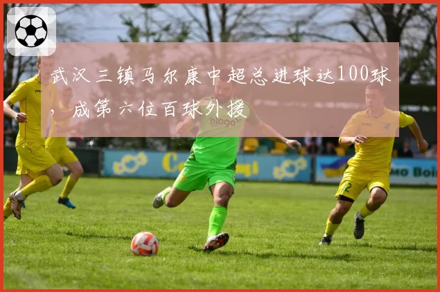 武汉三镇马尔康中超总进球达100球，成第六位百球外援