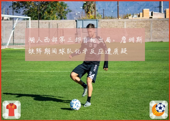 湖人西部第三却首轮出局，詹姆斯缺阵期间球队化学反应遭质疑