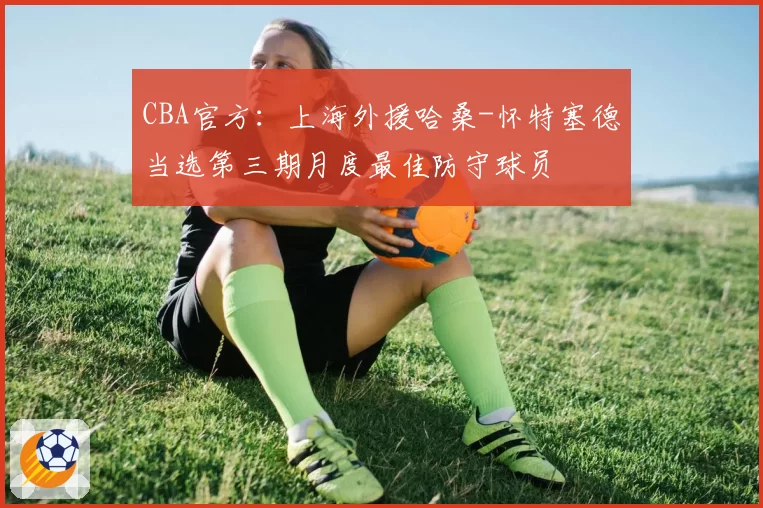CBA官方：上海外援哈桑-怀特塞德当选第三期月度最佳防守球员