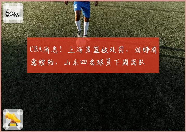 CBA消息！上海男篮被处罚，刘铮有意续约，山东四名球员下周离队