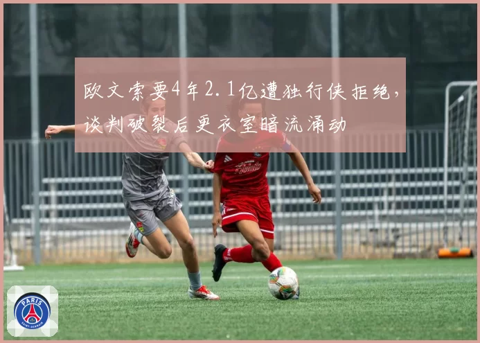 欧文索要4年2.1亿遭独行侠拒绝，谈判破裂后更衣室暗流涌动