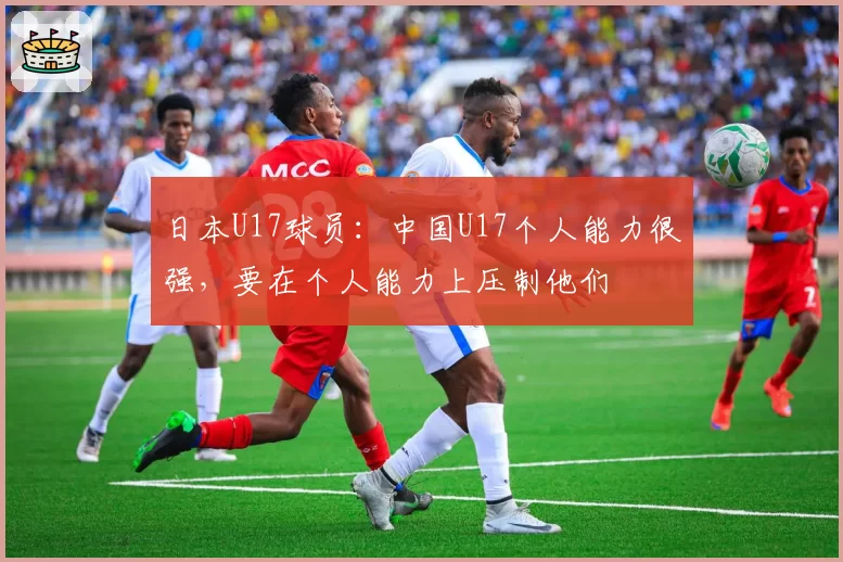 日本U17球员:中国U17个人能力很强,要在个人能力上压制他们