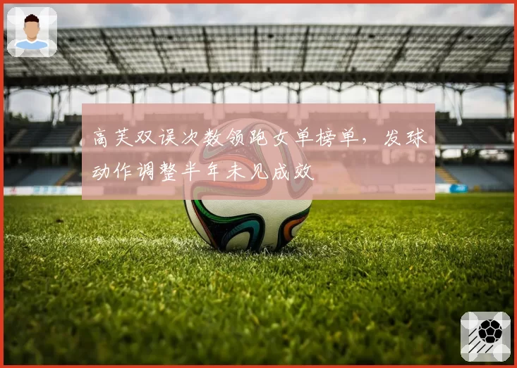高芙双误次数领跑女单榜单,发球动作调整半年未见成效