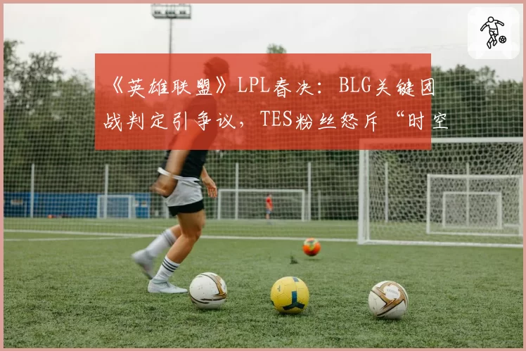 《英雄联盟》LPL春决:BLG关键团战判定引争议,TES粉丝怒斥“时空回溯”