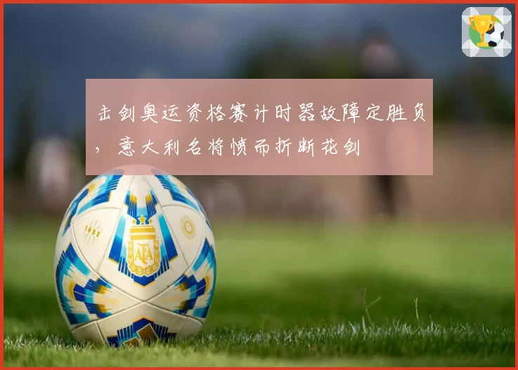 击剑奥运资格赛计时器故障定胜负,意大利名将愤而折断花剑