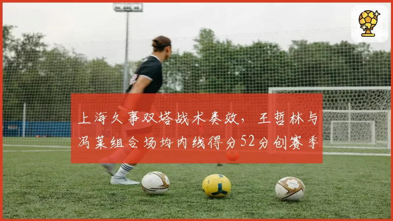 上海久事双塔战术奏效，王哲林与冯莱组合场均内线得分52分创赛季新高