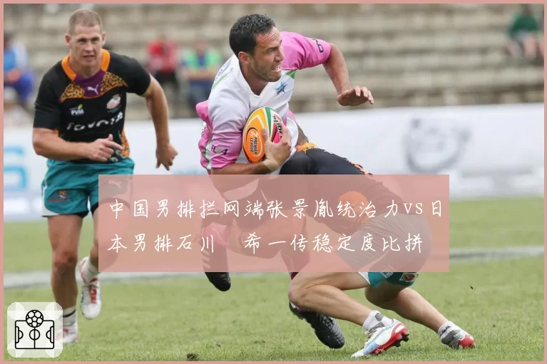 中国男排拦网端张景胤统治力vs日本男排石川祐希一传稳定度比拼