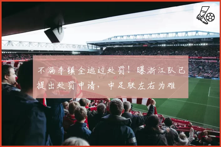 不满李镇全逃过处罚！曝浙江队已提出处罚申请，中足联左右为难