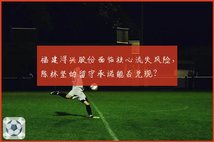 福建浔兴股份面临核心流失风险,陈林坚的留守承诺能否兑现?