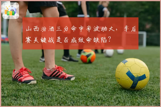 山西汾酒三分命中率波动大，季后赛关键战是否成致命缺陷？