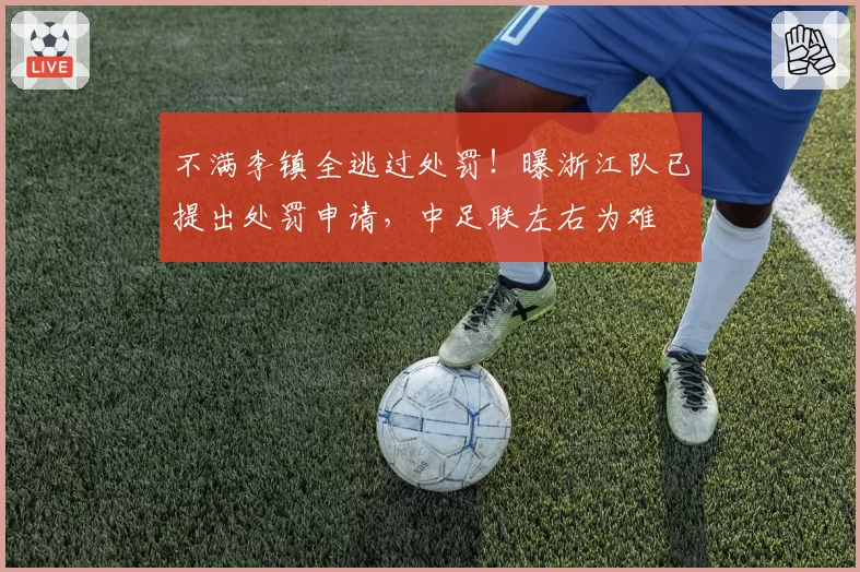 不满李镇全逃过处罚！曝浙江队已提出处罚申请，中足联左右为难