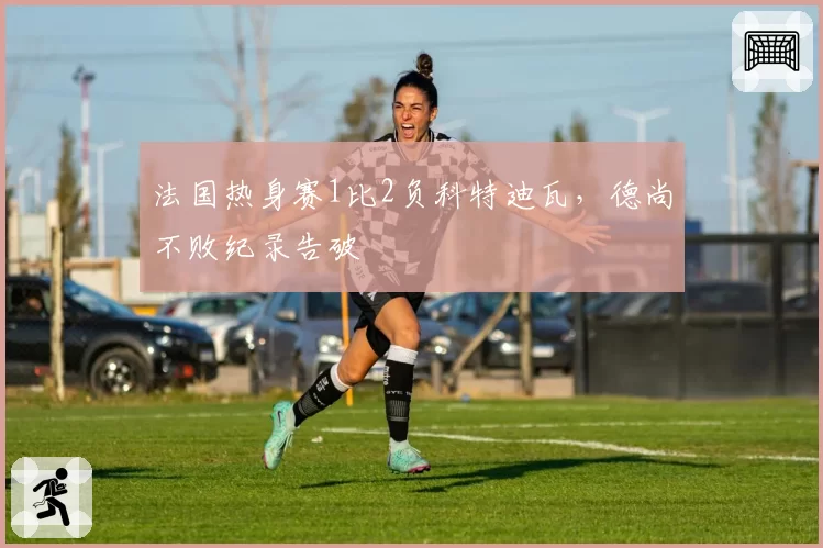 法国热身赛1比2负科特迪瓦，德尚不败纪录告破