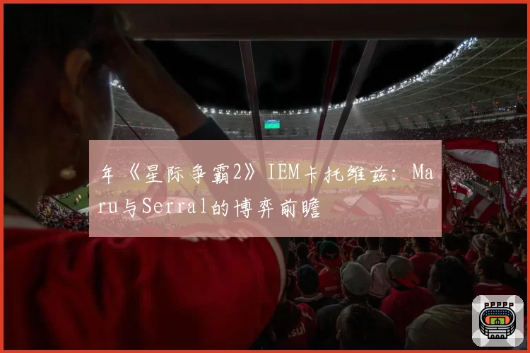 年《星际争霸2》IEM卡托维兹：Maru与Serral的博弈前瞻