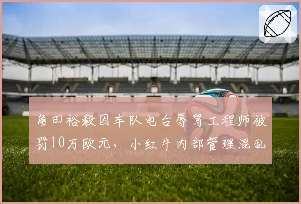 角田裕毅因车队电台辱骂工程师被罚10万欧元,小红牛内部管理混乱拖累排名