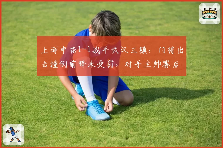 上海申花1-1战平武汉三镇，门将出击撞倒前锋未受罚，对手主帅赛后愤怒离席