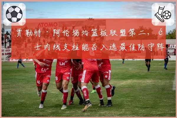 贾勒特·阿伦场均篮板联盟第二,骑士内线支柱能否入选最佳防守阵容?