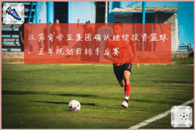 江苏肯帝亚集团确认继续投资篮球,五年规划目标季后赛