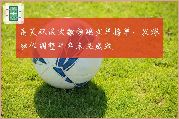 高芙双误次数领跑女单榜单,发球动作调整半年未见成效