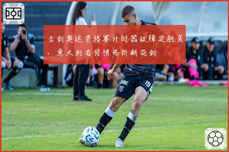 击剑奥运资格赛计时器故障定胜负，意大利名将愤而折断花剑