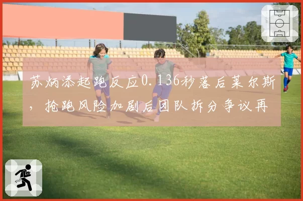 苏炳添起跑反应0.136秒落后莱尔斯,抢跑风险加剧后团队拆分争议再起