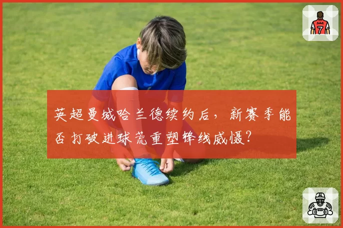 英超曼城哈兰德续约后，新赛季能否打破进球荒重塑锋线威慑？