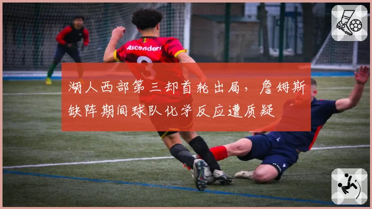 湖人西部第三却首轮出局，詹姆斯缺阵期间球队化学反应遭质疑