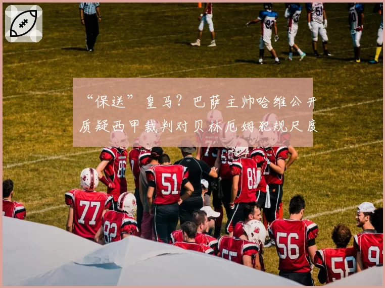 “保送”皇马？巴萨主帅哈维公开质疑西甲裁判对贝林厄姆犯规尺度不一