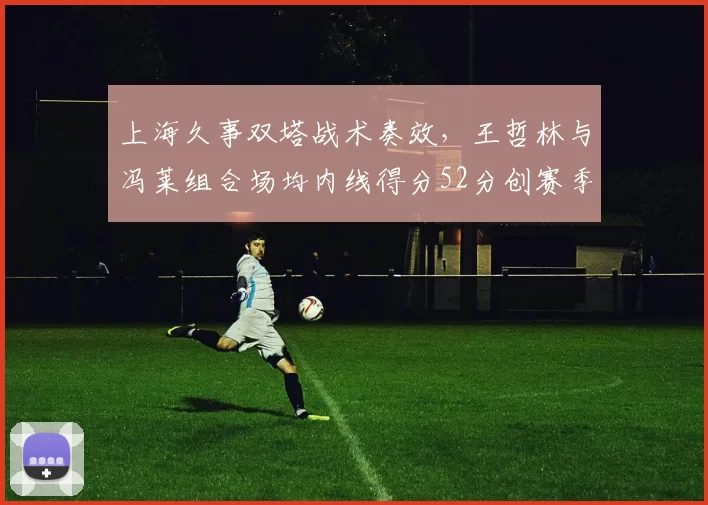 上海久事双塔战术奏效，王哲林与冯莱组合场均内线得分52分创赛季新高