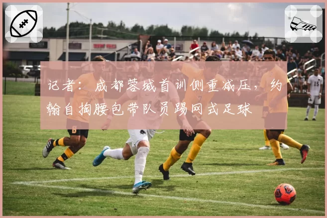 记者：成都蓉城首训侧重减压，约翰自掏腰包带队员踢网式足球