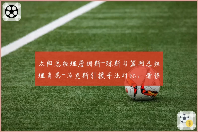 太阳总经理詹姆斯-琼斯与篮网总经理肖恩-马克斯引援手法对比，奢侈税下建队思路迥异