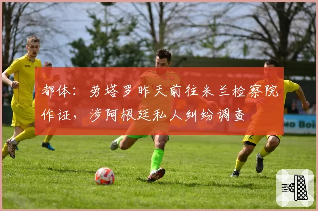 都体：劳塔罗昨天前往米兰检察院作证，涉阿根廷私人纠纷调查