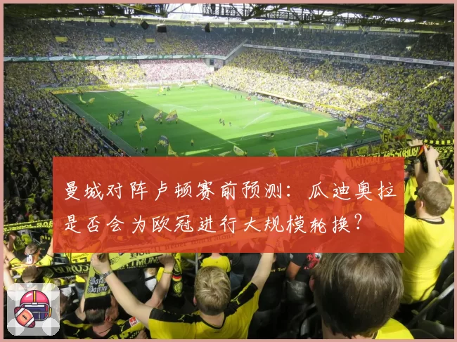 曼城对阵卢顿赛前预测：瓜迪奥拉是否会为欧冠进行大规模轮换？