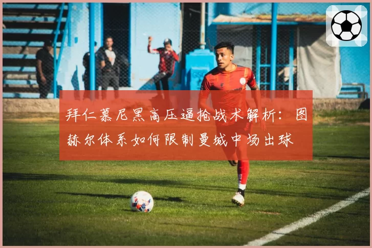拜仁慕尼黑高压逼抢战术解析：图赫尔体系如何限制曼城中场出球