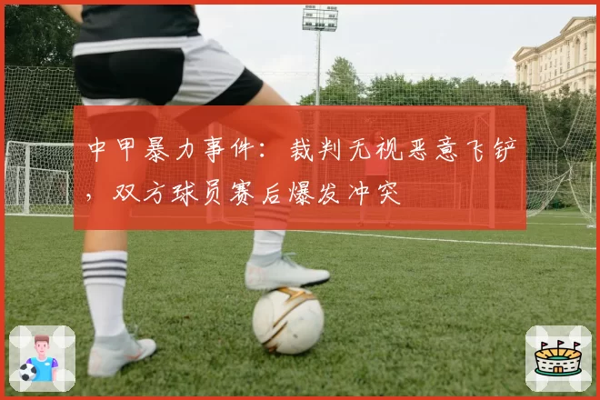 中甲暴力事件：裁判无视恶意飞铲，双方球员赛后爆发冲突