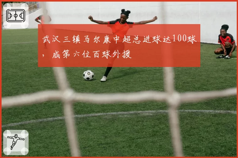 武汉三镇马尔康中超总进球达100球，成第六位百球外援