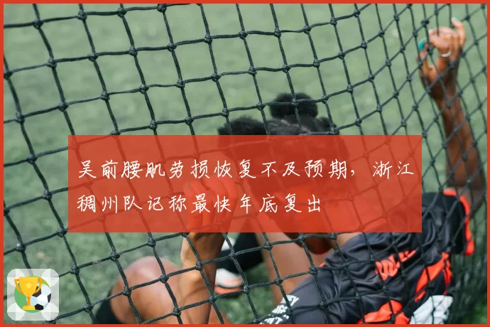 吴前腰肌劳损恢复不及预期,浙江稠州队记称最快年底复出