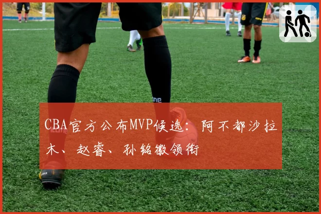 CBA官方公布MVP候选：阿不都沙拉木、赵睿、孙铭徽领衔