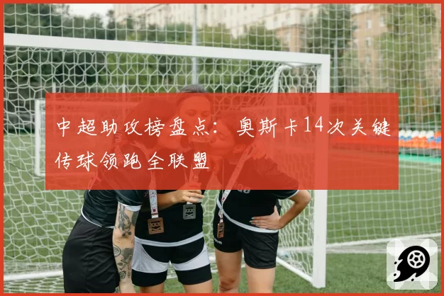 中超助攻榜盘点:奥斯卡14次关键传球领跑全联盟