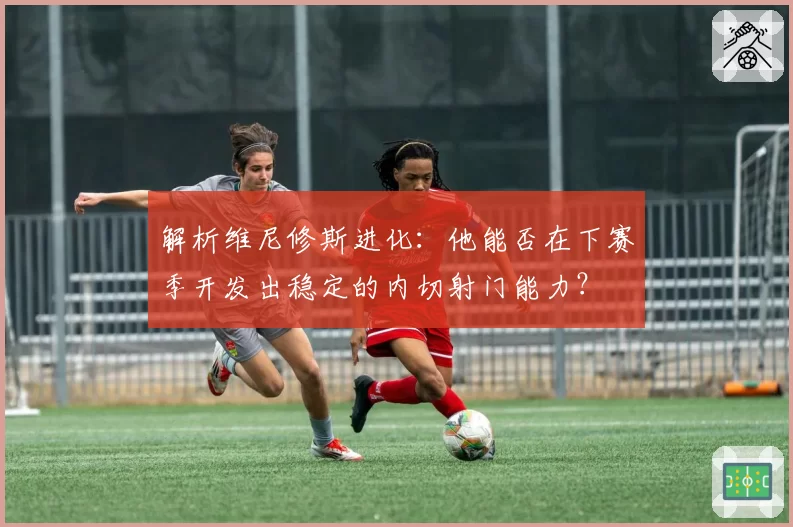 解析维尼修斯进化:他能否在下赛季开发出稳定的内切射门能力?