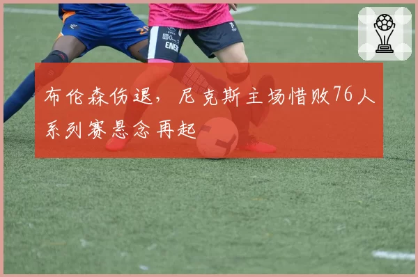 布伦森伤退，尼克斯主场惜败76人系列赛悬念再起