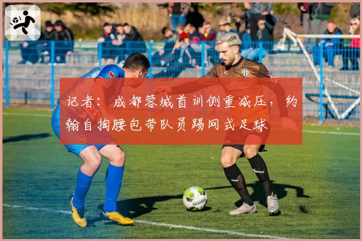 记者：成都蓉城首训侧重减压，约翰自掏腰包带队员踢网式足球