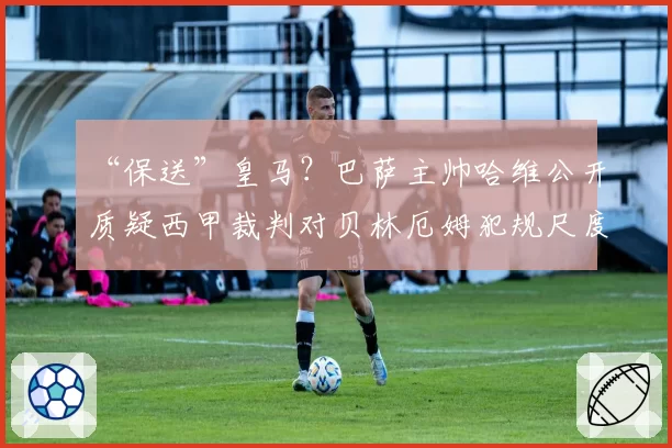 “保送”皇马？巴萨主帅哈维公开质疑西甲裁判对贝林厄姆犯规尺度不一