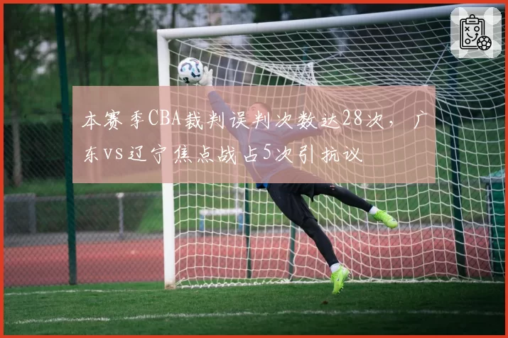 本赛季CBA裁判误判次数达28次，广东vs辽宁焦点战占5次引抗议