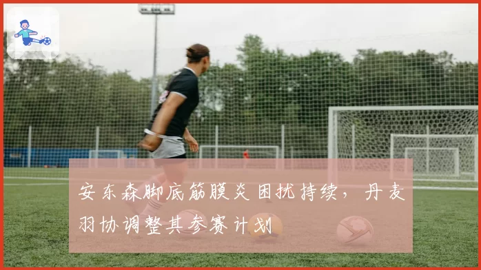 安东森脚底筋膜炎困扰持续,丹麦羽协调整其参赛计划