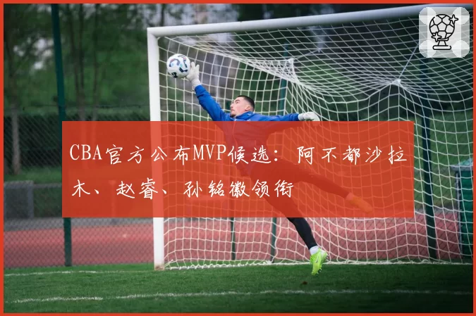 CBA官方公布MVP候选：阿不都沙拉木、赵睿、孙铭徽领衔
