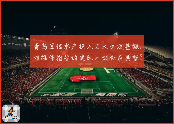 青岛国信水产投入巨大收效甚微，刘维伟指导的建队计划会否调整？