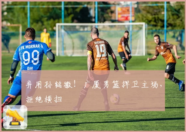 弃用孙铭徽！广厦男篮捍卫主场，拒绝横扫